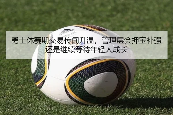 勇士休赛期交易传闻升温，管理层会押宝补强还是继续等待年轻人成长